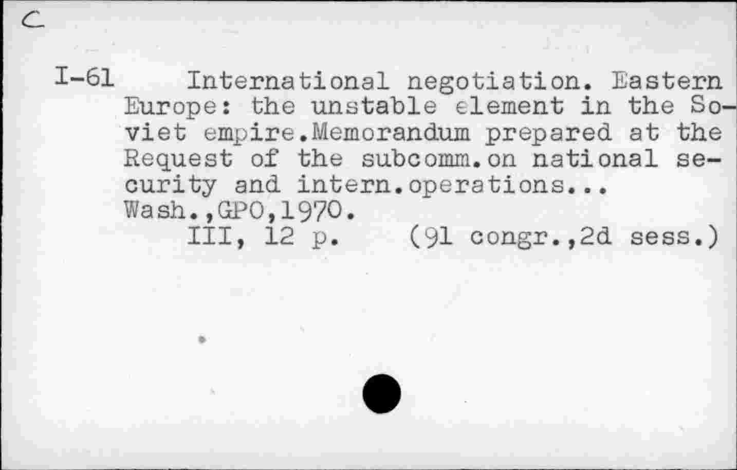﻿1-61 International negotiation. Eastern Europe: the unstable element in the So viet empire.Memorandum prepared at the Request of the subcomm.on national security and intern.operations... Wash.,GPO,1970.
Ill, 12 p. (91 congr.,2d sess.)
